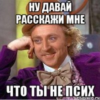 Ну давай расскажи мне что ты не псих