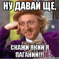 ну давай ще, скажи який я паганий!!!