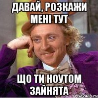 давай, розкажи мені тут що ти ноутом зайнята