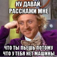 ну давай, расскажи мне что ты пьешь потому что у тебя нет машины