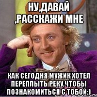 ну,давай ,расскажи мне как сегодня мужик хотел переплыть реку,чтобы познакомиться с тобой;)