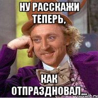 ну расскажи теперь, как отпраздновал...