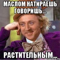 Маслом натираешь говоришь... растительным...