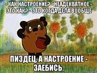 - Как настроение? - Неадекватное - Это как? - Это когда дела вообще пиздец, а настроение - заебись.