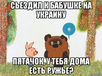 Сьездил к бабушке на Украину Пятачок, у тебя дома есть ружье?