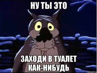 ну ты это заходи в туалет как-нибудь