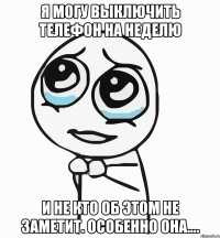 я могу выключить телефон на неделю И НЕ КТО ОБ ЭТОМ НЕ ЗАМЕТИТ. ОСОБЕННО ОНА....