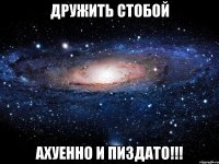 Дружить стобой Ахуенно и Пиздато!!!