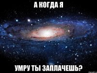 А Когда я умру ты заплачешь?