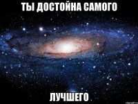 ТЫ ДОСТОЙНА САМОГО ЛУЧШЕГО