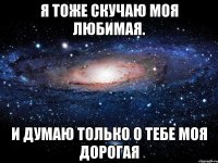 я тоже скучаю моя любимая. и думаю только о тебе моя дорогая