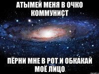 атымей меня в очко коммунист пёрни мне в рот и обкакай моё лицо