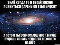 Знай когда то в твоей жизни появиться парень он тебя бросит А потом ты всю оставшуюся жизнь будишь искать человека похожего на него