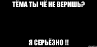 тёма ты чё не веришь? я серьёзно !!