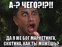 А-? ЧЕГО?!?!! Да я же бог маркетинга, скотина, как ты можешь?