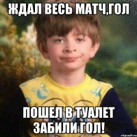 Ждал весь матч,гол пошел в туалет забили гол!