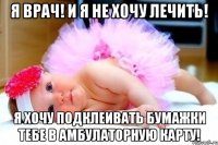 я врач! и я не хочу лечить! Я хочу подклеивать бумажки тебе в амбулаторную карту!