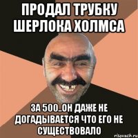 продал трубку шерлока холмса за 500..он даже не догадывается что его не существовало