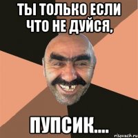 Ты только если что не дуйся, пупсик....