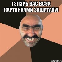 тэпэрь вас всэх картинками зашатайу! 