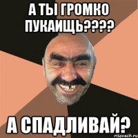 А ты громко пукаищь???? А спадливай?