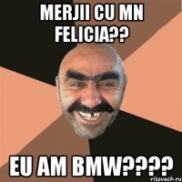 merjii cu mn Felicia?? Eu am BMW????