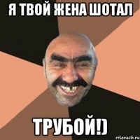 я твой жена шотал ТРУБОЙ!)