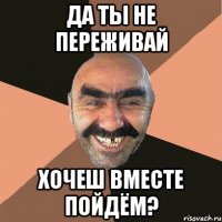 Да ты не переживай Хочеш вместе пойдём?