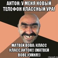 Антон: У меня новый телефон классный ура! Матвей,Вова: Класс класс,Антон!! (МАТВЕЙ ВОВЕ:ХУЙНЯ!)