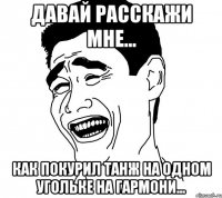 давай расскажи мне... как покурил танж на одном угольке на гармони...