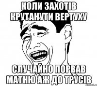 Коли захотiв крутанути вертуху Случайно порвав матню аж до трусiв