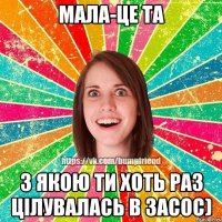 Мала-це та з якою ти хоть раз цілувалась в засос)