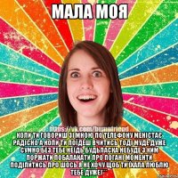 мала моя коли ти говориш зі мною по телефону меністає радісно а коли ти поїдеш вчитись тоді муде дуже сумно без тебе неїдь будьласка небуде з ким поржати побалакати про погані моменти поділитись про шось я не хочу щоб ти їхала люблю тебе дуже)***