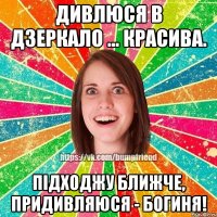Дивлюся в дзеркало ... красива. Підходжу ближче, придивляюся - БОГИНЯ!