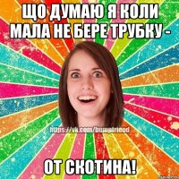 Що думаю я коли мала не бере трубку - от скотина!