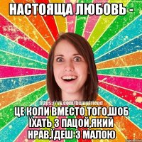 НАСТОЯЩА ЛЮБОВЬ - ЦЕ КОЛИ ВМЕСТО ТОГО,ШОБ ЇХАТЬ З ПАЦОЙ,ЯКИЙ НРАВ,ЇДЕШ З МАЛОЮ