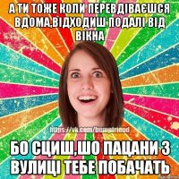 А ТИ ТОЖЕ КОЛИ ПЕРЕВДІВАЄШСЯ ВДОМА,ВІДХОДИШ ПОДАЛІ ВІД ВІКНА БО СЦИШ,ШО ПАЦАНИ З ВУЛИЦІ ТЕБЕ ПОБАЧАТЬ