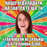 Нащо відкладати на завтра те що ти і так ніколи не зробиш. Ібо ти лінива дупа