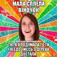 Мала сплела віночок Тю, а я подумала то ти гніздо чиєсь з дерева достала.