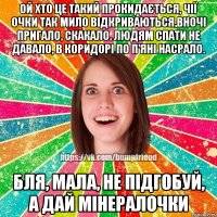 Ой хто це такий прокидається, чії очки так мило відкриваються,вночі пригало, скакало, людям спати не давало, в коридорі по п'яні насрало. Бля, мала, не підгобуй, а дай мінералочки