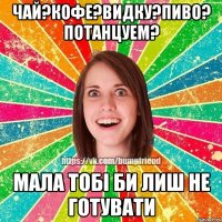 чай?кофе?видку?пиво? потанцуем? мала тобі би лиш не готувати