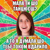 мала ти шо танцюєш? а то я думала шо тебе током вдарило