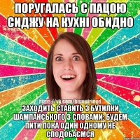 Поругалась с пацою сиджу на кухні Обидно Заходить ставить 3 бутилки шампанського з словами: Будем пити пока один одному не сподобаємся