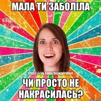 Мала ти заболіла чи просто не накрасилась?