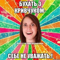 Бухать з Кривчуком- себе не уважать.!