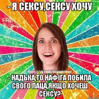 - Я СЕКСУ,СЕКСУ ХОЧУ - Надька,то нафіга побила свого паца,якщо хочеш сексу?