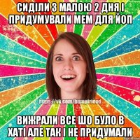 сиділи з малою 2 дня і придумували мем для ЙоП вижрали все шо було в хаті але так і не придумали