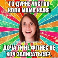 То дурне чуство коли мама каже: доча ти не фітнес не хоч записаться?.