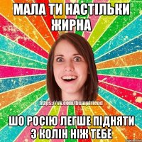 Мала ти настільки жирна шо росію легше підняти з колін ніж тебе