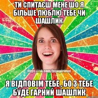 ти спитаєш мене шо я більше люблю тебе чи шашлик я відповім тебе , бо з тебе буде гарний шашлик